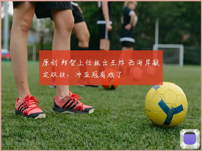 原创 郑智上任就出王炸 西海岸敲定双核，冲亚冠有戏了