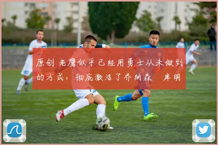 原创 老鹰似乎已经用勇士从未做到的方式,彻底激活了乔纳森・库明加