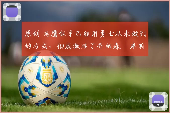 原创 老鹰似乎已经用勇士从未做到的方式，彻底激活了乔纳森・库明加