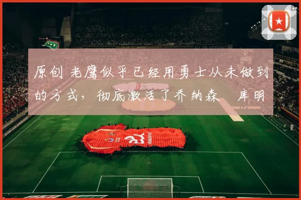 原创 老鹰似乎已经用勇士从未做到的方式,彻底激活了乔纳森・库明加