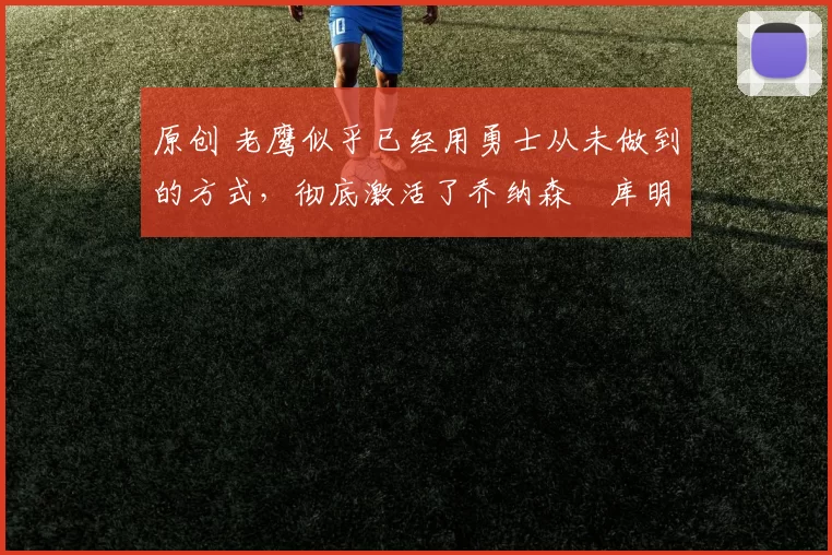 原创 老鹰似乎已经用勇士从未做到的方式，彻底激活了乔纳森・库明加