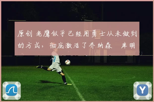 原创 老鹰似乎已经用勇士从未做到的方式,彻底激活了乔纳森・库明加