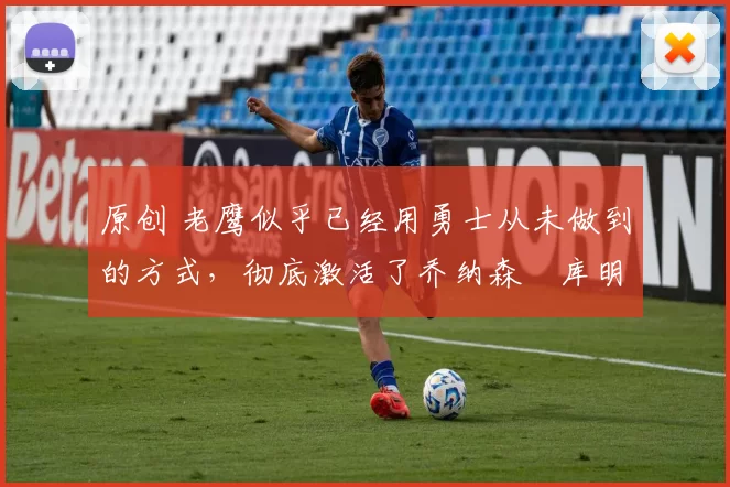 原创 老鹰似乎已经用勇士从未做到的方式,彻底激活了乔纳森・库明加