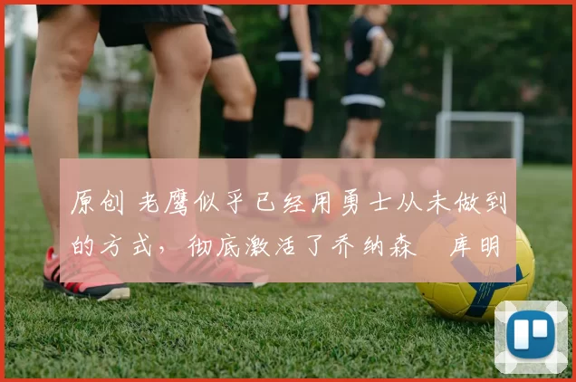 原创 老鹰似乎已经用勇士从未做到的方式，彻底激活了乔纳森・库明加