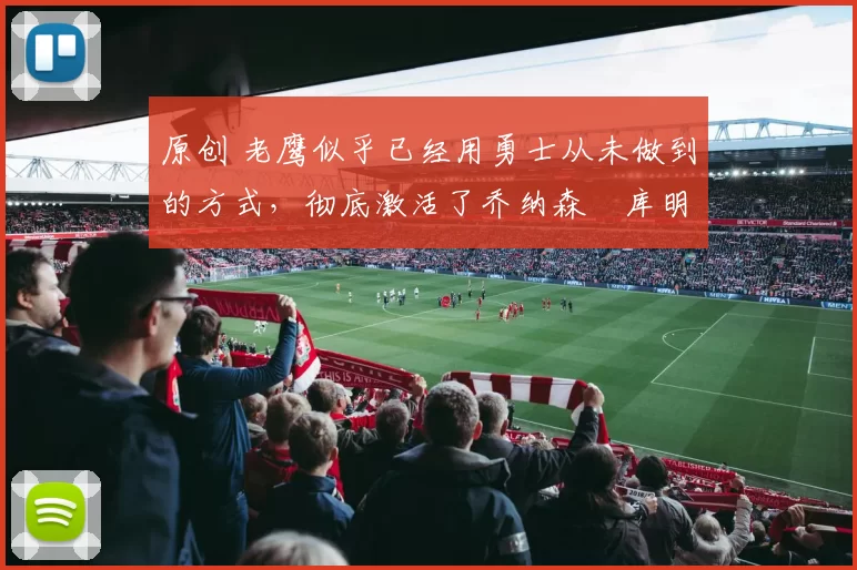 原创 老鹰似乎已经用勇士从未做到的方式，彻底激活了乔纳森・库明加