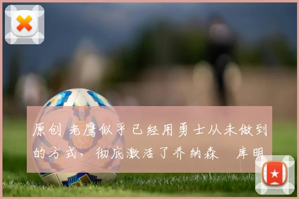 原创 老鹰似乎已经用勇士从未做到的方式，彻底激活了乔纳森・库明加