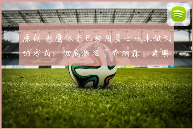 原创 老鹰似乎已经用勇士从未做到的方式,彻底激活了乔纳森・库明加