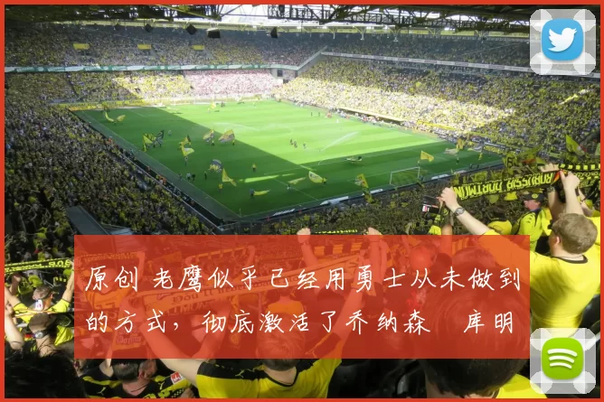 原创 老鹰似乎已经用勇士从未做到的方式，彻底激活了乔纳森・库明加