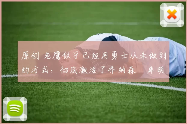 原创 老鹰似乎已经用勇士从未做到的方式，彻底激活了乔纳森・库明加