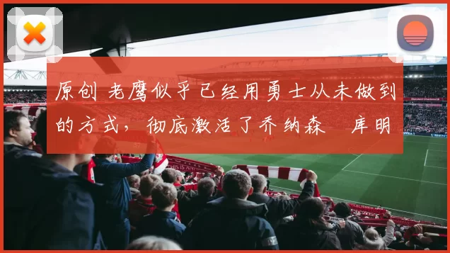 原创 老鹰似乎已经用勇士从未做到的方式,彻底激活了乔纳森・库明加