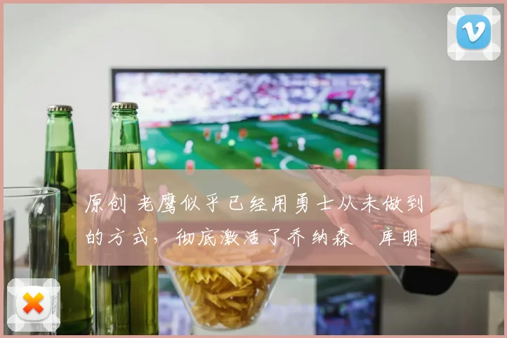原创 老鹰似乎已经用勇士从未做到的方式，彻底激活了乔纳森・库明加