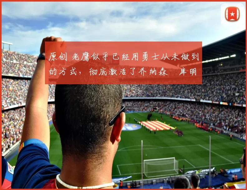 原创 老鹰似乎已经用勇士从未做到的方式，彻底激活了乔纳森・库明加