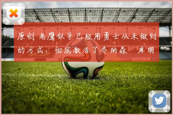 原创 老鹰似乎已经用勇士从未做到的方式，彻底激活了乔纳森・库明加