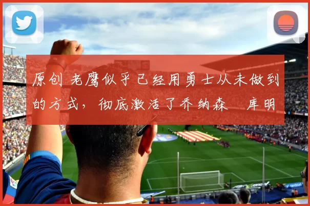 原创 老鹰似乎已经用勇士从未做到的方式，彻底激活了乔纳森・库明加