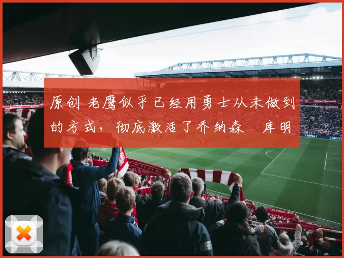 原创 老鹰似乎已经用勇士从未做到的方式,彻底激活了乔纳森・库明加