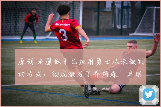 原创 老鹰似乎已经用勇士从未做到的方式,彻底激活了乔纳森・库明加