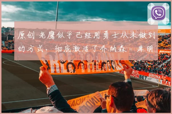 原创 老鹰似乎已经用勇士从未做到的方式,彻底激活了乔纳森・库明加