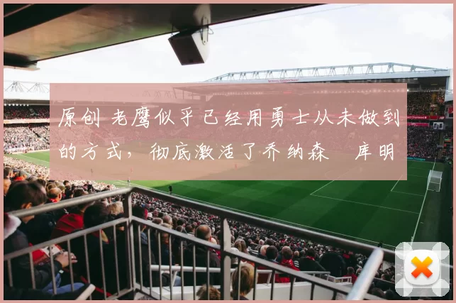 原创 老鹰似乎已经用勇士从未做到的方式,彻底激活了乔纳森・库明加