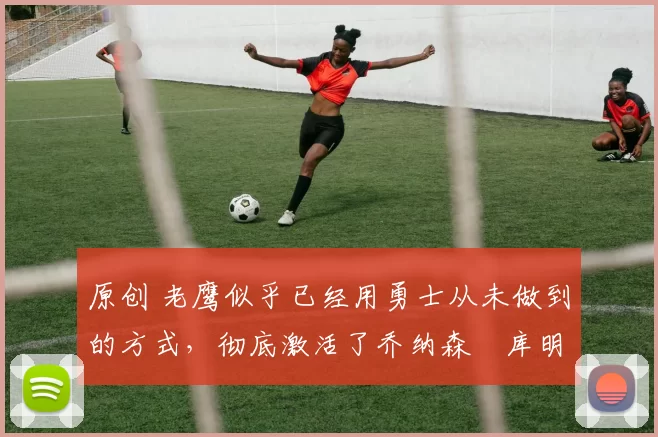 原创 老鹰似乎已经用勇士从未做到的方式,彻底激活了乔纳森・库明加