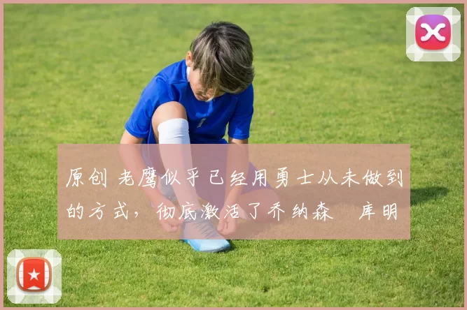 原创 老鹰似乎已经用勇士从未做到的方式，彻底激活了乔纳森・库明加