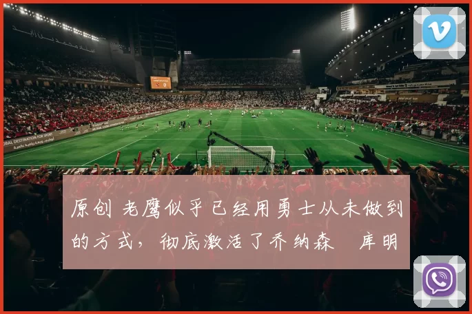 原创 老鹰似乎已经用勇士从未做到的方式，彻底激活了乔纳森・库明加