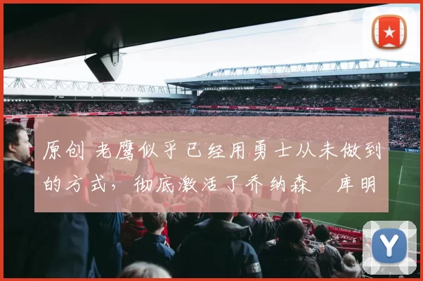 原创 老鹰似乎已经用勇士从未做到的方式，彻底激活了乔纳森・库明加