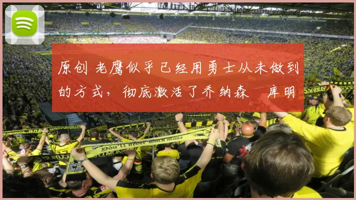 原创 老鹰似乎已经用勇士从未做到的方式，彻底激活了乔纳森・库明加