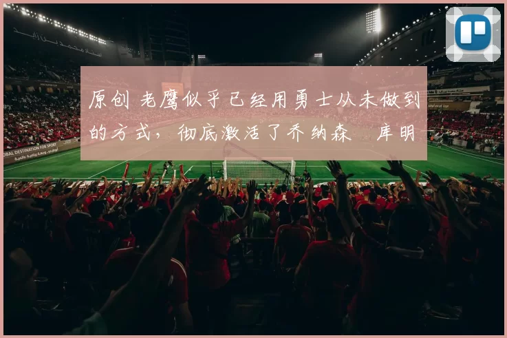 原创 老鹰似乎已经用勇士从未做到的方式,彻底激活了乔纳森・库明加