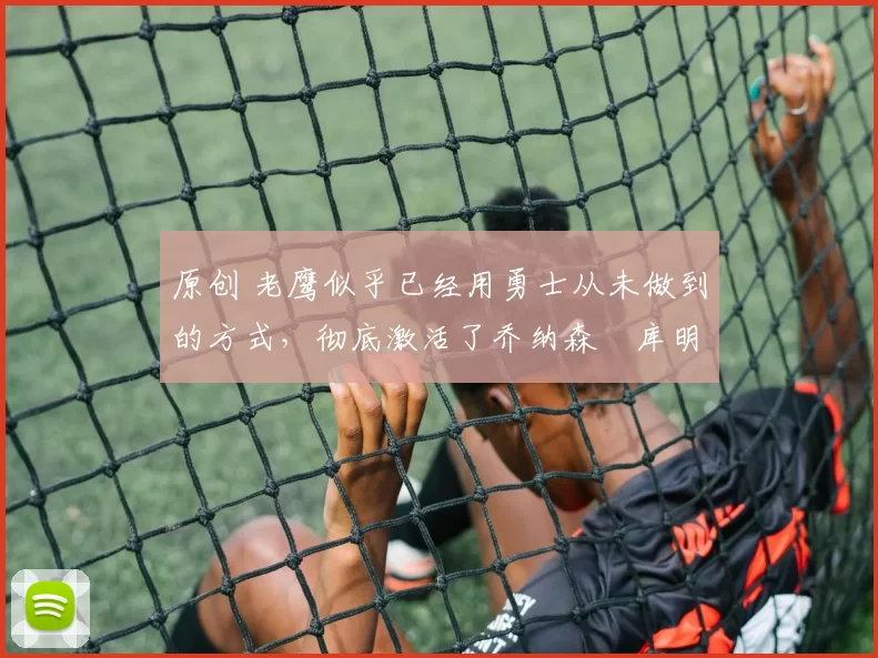 原创 老鹰似乎已经用勇士从未做到的方式，彻底激活了乔纳森・库明加