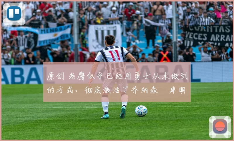 原创 老鹰似乎已经用勇士从未做到的方式，彻底激活了乔纳森・库明加