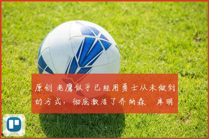 原创 老鹰似乎已经用勇士从未做到的方式,彻底激活了乔纳森・库明加