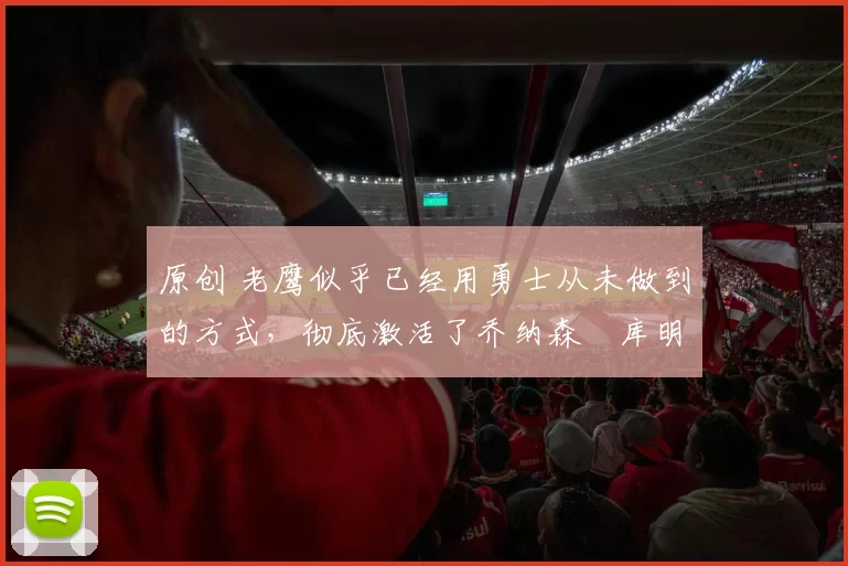 原创 老鹰似乎已经用勇士从未做到的方式,彻底激活了乔纳森・库明加