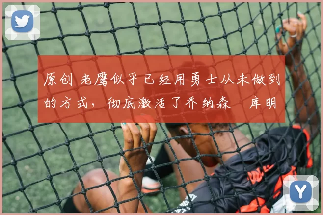 原创 老鹰似乎已经用勇士从未做到的方式，彻底激活了乔纳森・库明加