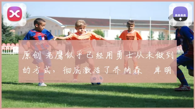 原创 老鹰似乎已经用勇士从未做到的方式，彻底激活了乔纳森・库明加