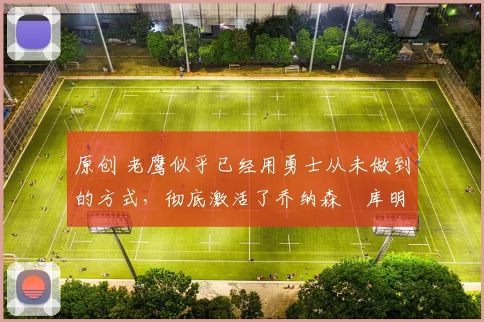 原创 老鹰似乎已经用勇士从未做到的方式，彻底激活了乔纳森・库明加