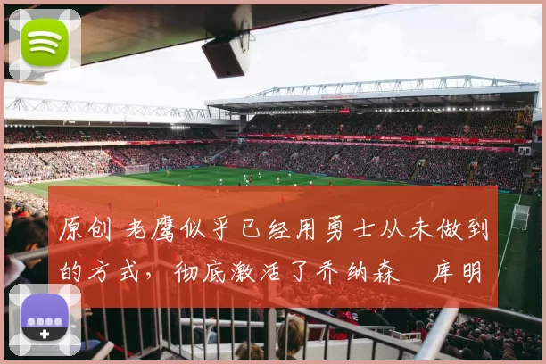 原创 老鹰似乎已经用勇士从未做到的方式，彻底激活了乔纳森・库明加