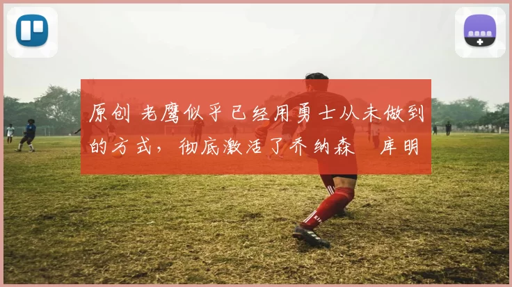 原创 老鹰似乎已经用勇士从未做到的方式,彻底激活了乔纳森・库明加