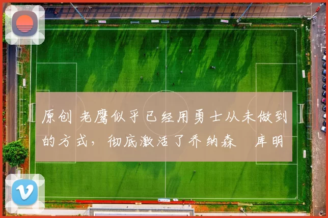 原创 老鹰似乎已经用勇士从未做到的方式，彻底激活了乔纳森・库明加