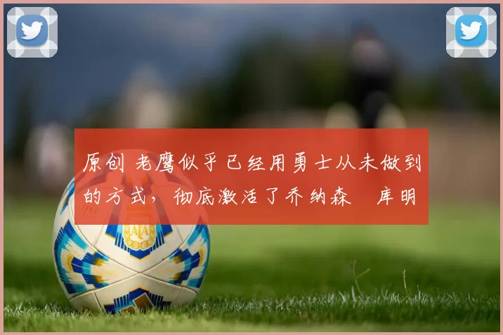 原创 老鹰似乎已经用勇士从未做到的方式,彻底激活了乔纳森・库明加