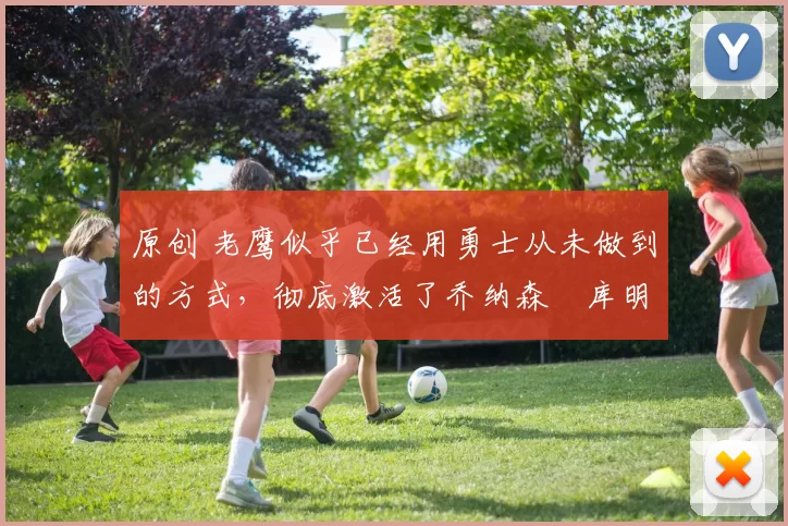 原创 老鹰似乎已经用勇士从未做到的方式，彻底激活了乔纳森・库明加