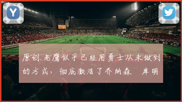 原创 老鹰似乎已经用勇士从未做到的方式,彻底激活了乔纳森・库明加