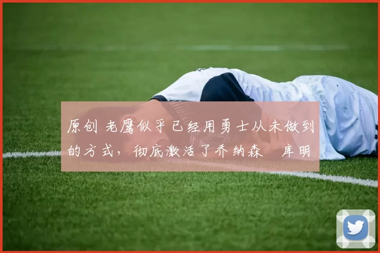 原创 老鹰似乎已经用勇士从未做到的方式,彻底激活了乔纳森・库明加