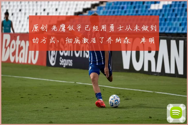 原创 老鹰似乎已经用勇士从未做到的方式,彻底激活了乔纳森・库明加