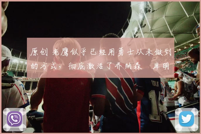 原创 老鹰似乎已经用勇士从未做到的方式,彻底激活了乔纳森・库明加