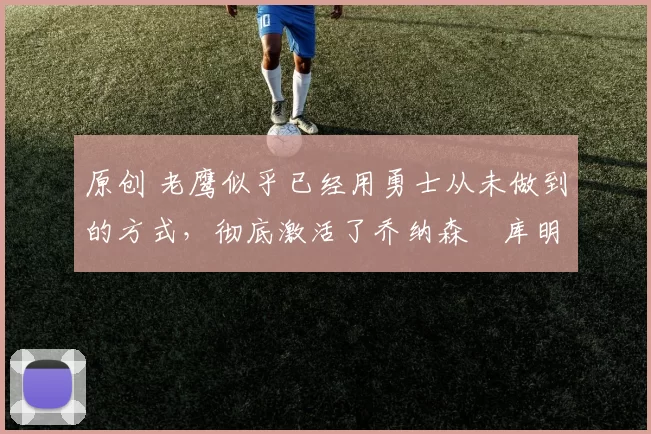 原创 老鹰似乎已经用勇士从未做到的方式，彻底激活了乔纳森・库明加