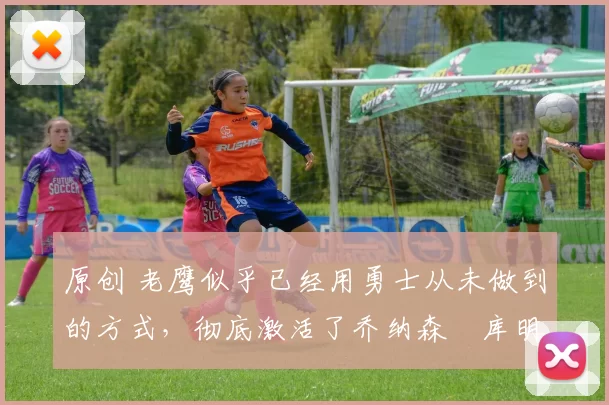 原创 老鹰似乎已经用勇士从未做到的方式,彻底激活了乔纳森・库明加