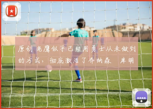 原创 老鹰似乎已经用勇士从未做到的方式，彻底激活了乔纳森・库明加