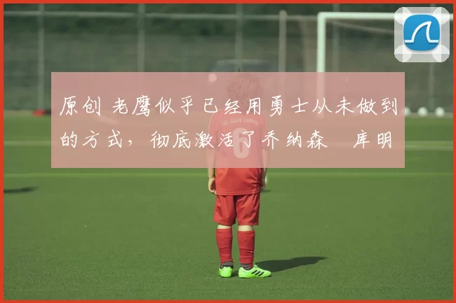 原创 老鹰似乎已经用勇士从未做到的方式,彻底激活了乔纳森・库明加