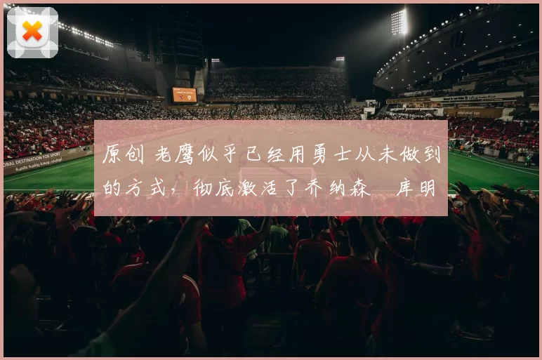 原创 老鹰似乎已经用勇士从未做到的方式，彻底激活了乔纳森・库明加