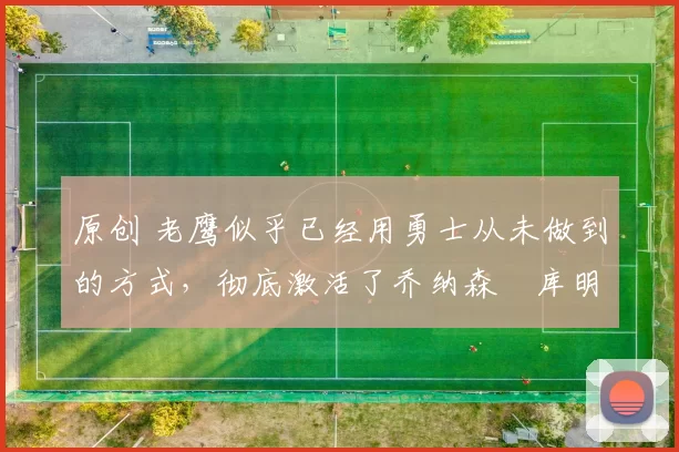 原创 老鹰似乎已经用勇士从未做到的方式，彻底激活了乔纳森・库明加